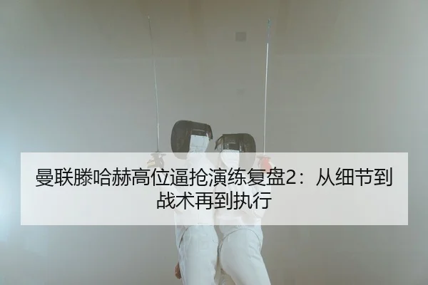 曼联滕哈赫高位逼抢演练复盘2：从细节到战术再到执行