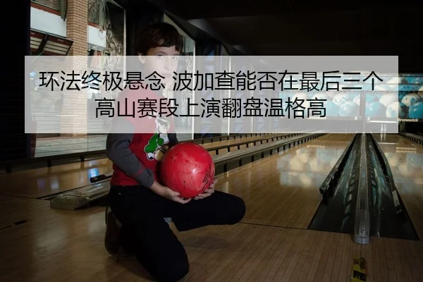 环法终极悬念 波加查能否在最后三个高山赛段上演翻盘温格高